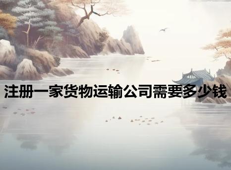 注册一家货物运输公司需要多少钱 注册一家货物运输公司需要多少钱