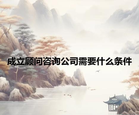 成立顾问咨询公司需要什么条件 成立顾问咨询公司需要什么条件