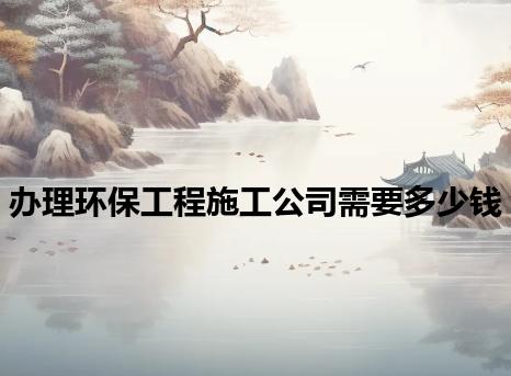 办理环保工程施工公司需要多少钱 办理环保工程施工公司需要多少钱