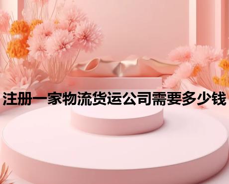 注册一家物流货运公司需要多少钱 注册一家物流货运公司需要多少钱