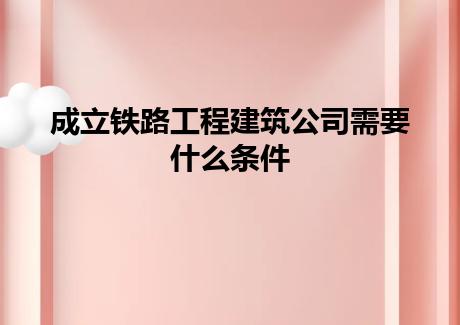 成立铁路工程建筑公司需要什么条件