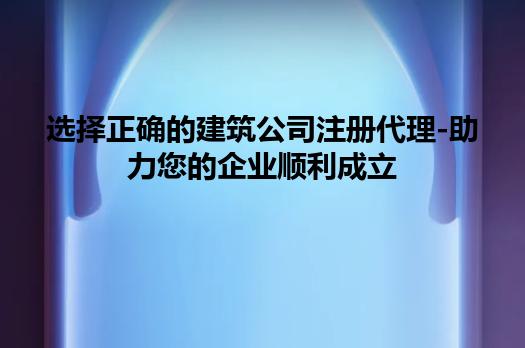 选择正确的建筑公司注册代理-助力您的企业顺利成立 选择正确的建筑公司注册代理-助力您的企业顺利成立