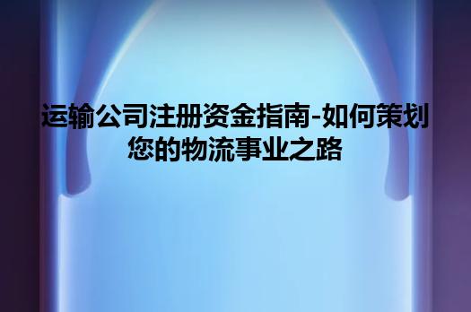 运输公司注册资金指南-如何策划您的物流事业之路
