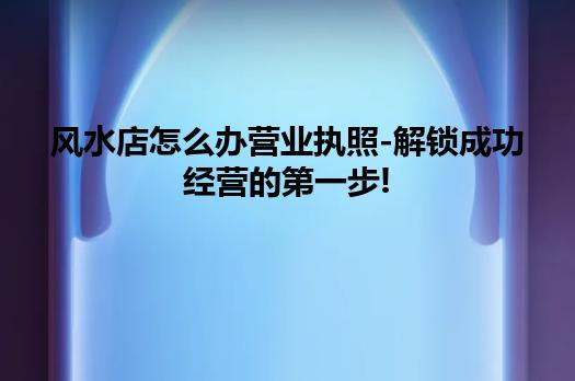 风水店怎么办营业执照-解锁成功经营的第一步! 风水店怎么办营业执照-解锁成功经营的第一步!