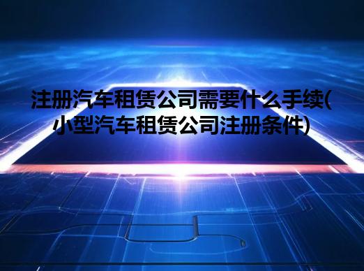 注册汽车租赁公司需要什么手续(小型汽车租赁公司注册条件)