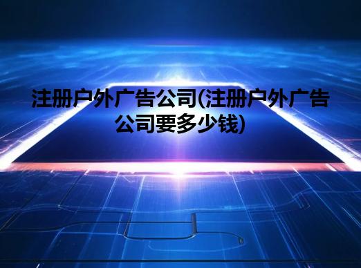 注册户外广告公司(注册户外广告公司要多少钱)