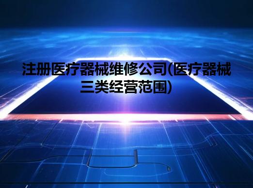 注册医疗器械维修公司(医疗器械三类经营范围) 注册医疗器械维修公司(医疗器械三类经营范围)
