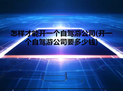 怎样才能开一个自驾游公司(开一个自驾游公司要多少钱) 怎样才能开一个自驾游公司(开一个自驾游公司要多少钱)