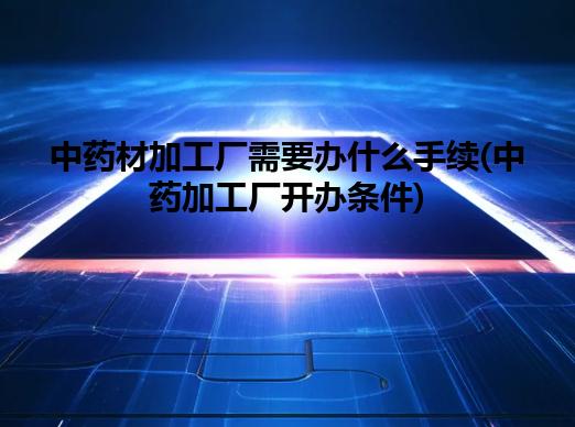 中药材加工厂需要办什么手续(中药加工厂开办条件)
