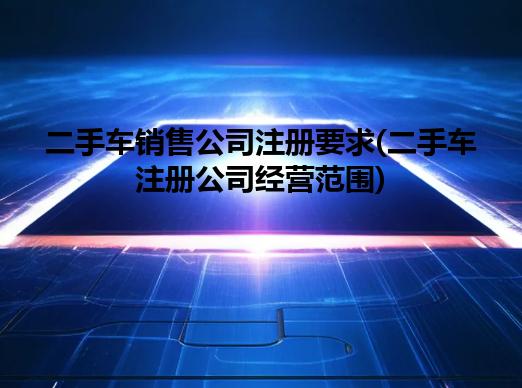 二手车销售公司注册要求(二手车注册公司经营范围)