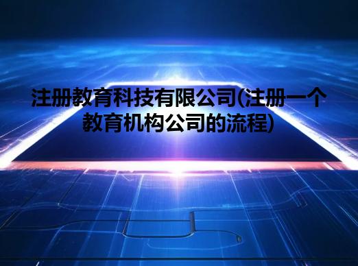 注册教育科技有限公司(注册一个教育机构公司的流程) 注册教育科技有限公司(注册一个教育机构公司的流程)