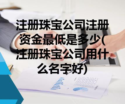 注册珠宝公司注册资金最低是多少(注册珠宝公司用什么名字好) 注册珠宝公司注册资金最低是多少(注册珠宝公司用什么名字好)