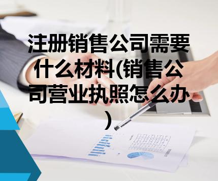 注册销售公司需要什么材料(销售公司营业执照怎么办)