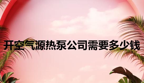 开空气源热泵公司需要多少钱 开空气源热泵公司需要多少钱