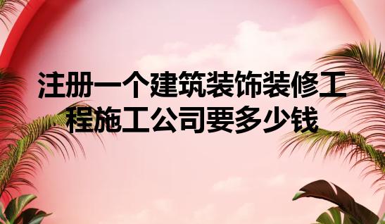 注册一个建筑装饰装修工程施工公司要多少钱 注册一个建筑装饰装修工程施工公司要多少钱