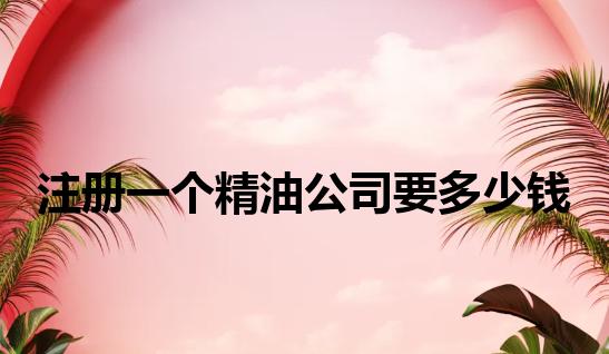 注册一个精油公司要多少钱 注册一个精油公司要多少钱
