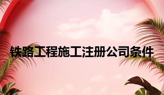 铁路工程施工注册公司条件 铁路工程施工注册公司条件