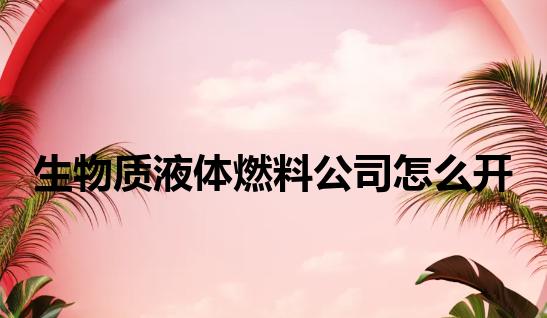 生物质液体燃料公司怎么开 生物质液体燃料公司怎么开
