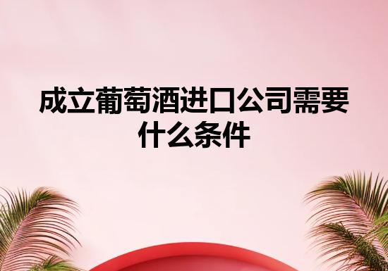 成立葡萄酒进口公司需要什么条件 成立葡萄酒进口公司需要什么条件