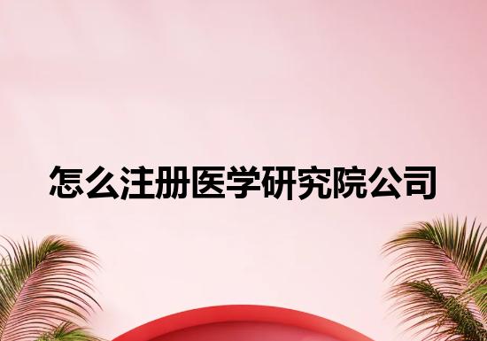 怎么注册医学研究院公司 怎么注册医学研究院公司