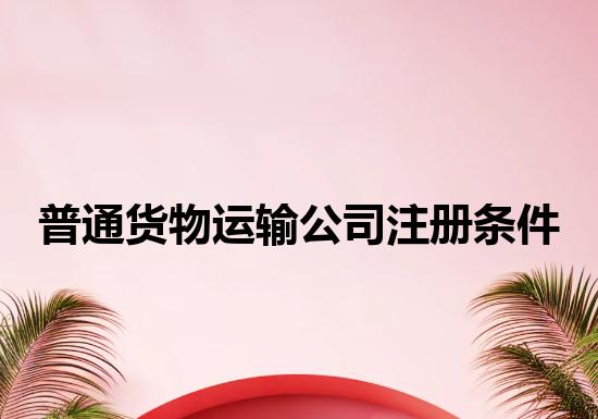 普通货物运输公司注册条件 普通货物运输公司注册条件