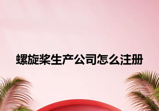 螺旋桨生产公司怎么注册 螺旋桨生产公司怎么注册