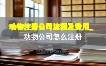 动物注册公司流程及费用_动物公司怎么注册
