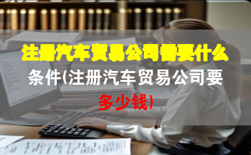 注册汽车贸易公司需要什么条件(注册汽车贸易公司要多少钱)