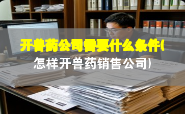 开兽药公司需要什么条件(怎样开兽药销售公司)
