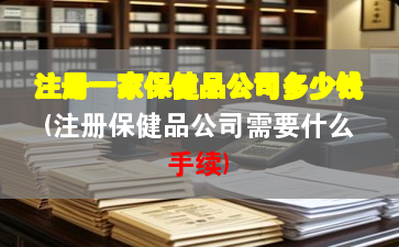 注册一家保健品公司多少钱(注册保健品公司需要什么手续) 注册一家保健品公司多少钱(注册保健品公司需要什么手续)