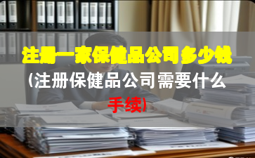 注册一家保健品公司多少钱(注册保健品公司需要什么手续) 注册一家保健品公司多少钱(注册保健品公司需要什么手续)