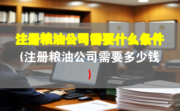 注册粮油公司需要什么条件(注册粮油公司需要多少钱) 注册粮油公司需要什么条件(注册粮油公司需要多少钱)